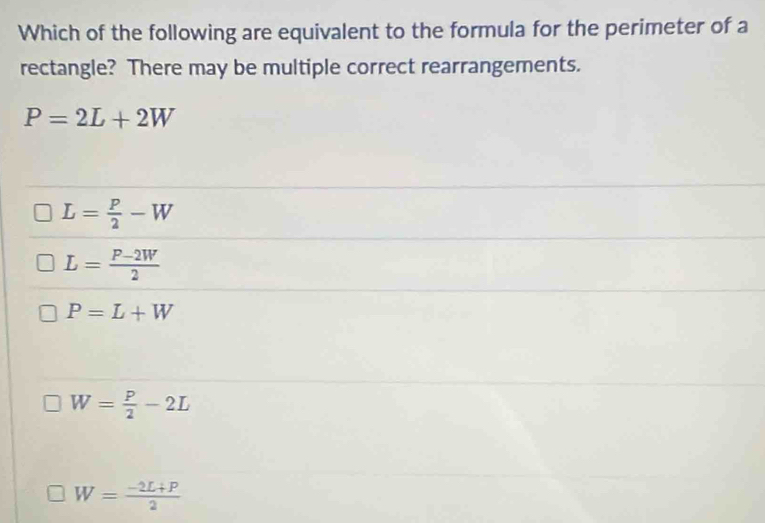 Which of the following are equivalent to the formula for the perimeter of a
rectangle? There may be multiple correct rearrangements.
P=2L+2W
L= P/2 -W
L= (P-2W)/2 
P=L+W
W= P/2 -2L
W= (-2L+P)/2 