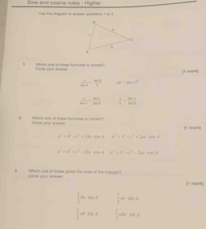 Sine and cosine rules - Higher
Use this diagram to answer questions 1 to 3
1 Which one of these formulas is correct?
Circle your answer
[1 mark]
 a/sin A = sin B/b  ab=(sin C)^2
 a/sin A = sin C/sin B   a/b = sin A/sin B 
2 Which one of these formulas is correct?
Circle your answer
[1 mark]
a^2=b^2+c^2+2bc cos d a^2=b^2+c^2+2ac 15cd
a^2=b^2+c^2-2bc cos A a^2=b^2+c^2-2ac cos A
3 Which one of these gives the area of the triangle?
Circle your answer.
[1 mark]
 1/2 bcsin A  1/2 acs sin A
 1/2 absin A  1/2  abe sin A