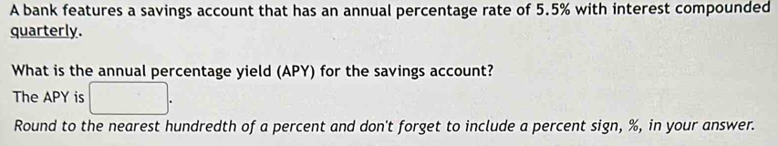 A bank features a savings account that has an annual percentage rate of 5.5% with interest compounded 
quarterly. 
What is the annual percentage yield (APY) for the savings account? 
The APY is 
Round to the nearest hundredth of a percent and don't forget to include a percent sign, %, in your answer.