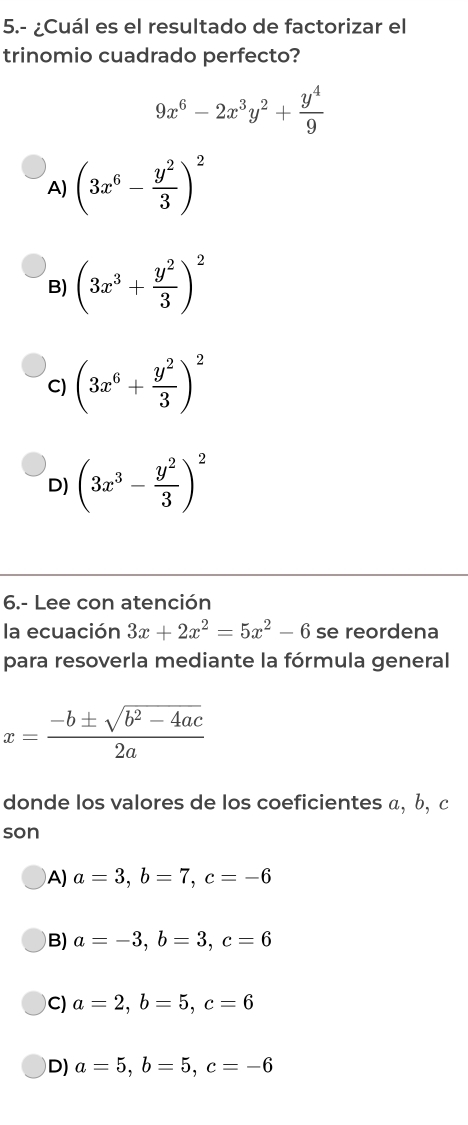 5.- ¿Cuál es el resultado de factorizar el
trinomio cuadrado perfecto?
9x^6-2x^3y^2+ y^4/9 
A) (3x^6- y^2/3 )^2
B) (3x^3+ y^2/3 )^2
C) (3x^6+ y^2/3 )^2
D) (3x^3- y^2/3 )^2
6.- Lee con atención
la ecuación 3x+2x^2=5x^2-6 se reordena
para resoverla mediante la fórmula general
x= (-b± sqrt(b^2-4ac))/2a 
donde los valores de los coeficientes α, b, c
son
A) a=3, b=7, c=-6
B) a=-3, b=3, c=6
C) a=2, b=5, c=6
D) a=5, b=5, c=-6