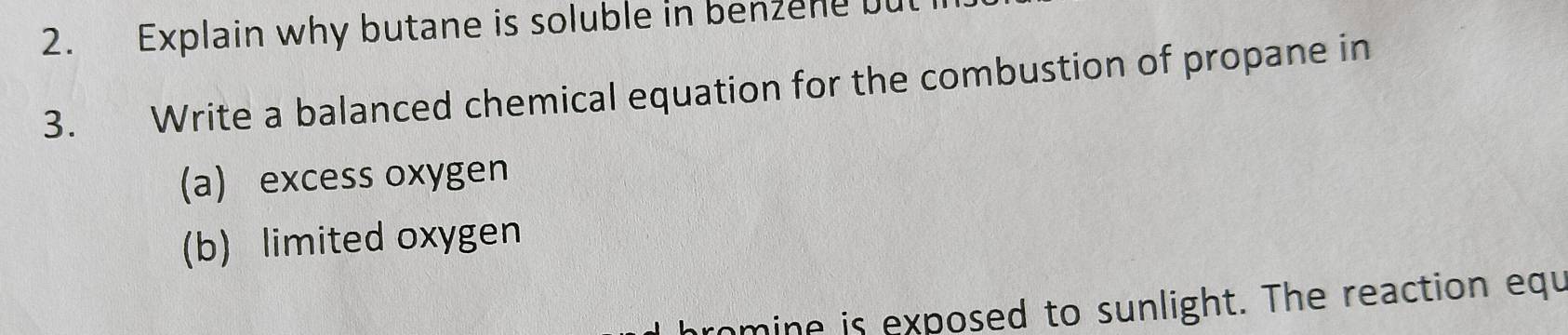 Explain why butane is soluble in benzene bu 
3. Write a balanced chemical equation for the combustion of propane in 
a) excess oxygen 
(b) limited oxygen 
mine is exposed to sunlight. The reaction equ