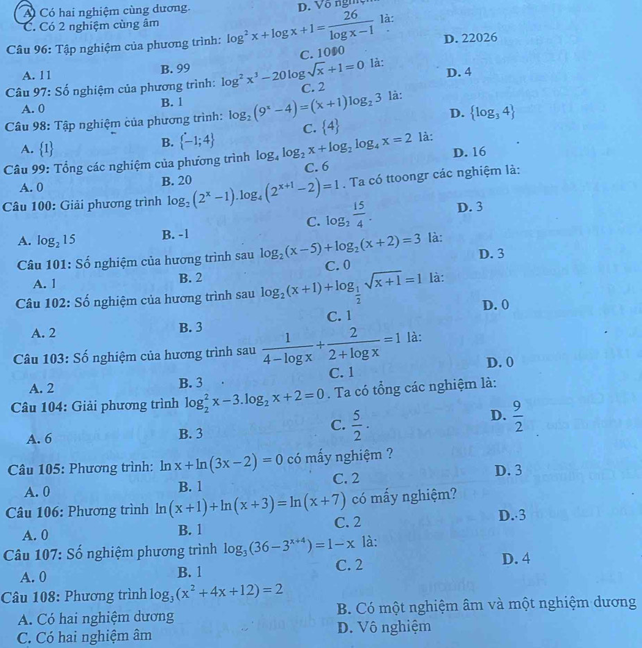 A Có hai nghiệm cùng dương. D. Vô nghệ
C. Có 2 nghiệm cùng âm
Câu 96: Tập nghiệm của phương trình: log^2x+log x+1= 26/log x-1  là:
D. 22026
C. 1000
A. 11 B. 99 là:
D. 4
* Câu 97: Số nghiệm của phương trình: log^2x^3-20log sqrt(x)+1=0 C. 2
A. 0 B. 1
D.  log _34
Câu 98: Tập nghiệm của phương trình: log _2(9^x-4)=(x+1)log _23 là:
C.  4
là:
A.  1
B.  -1;4
Câu 99: Tổng các nghiệm của phương trình log _4log _2x+log _2log _4x=2 C. 6 D. 16
A. 0 B. 20
* Câu 100: Giải phương trình log _2(2^x-1).log _4(2^(x+1)-2)=1. Ta có ttoongr các nghiệm là:
C. log _2 15/4 .
D. 3
A. log _215 B. -1
là:
Câu 101: Số nghiệm của hương trình sau log _2(x-5)+log _2(x+2)=3 C. 0 D. 3
A. 1 B. 2
Câu 102: Số nghiệm của hương trình sau log _2(x+1)+log _ 1/2 sqrt(x+1)=1 là:
D. 0
A. 2 B. 3 C. 1
Câu 103: Số nghiệm của hương trình sau  1/4-log x + 2/2+log x =1 là:
D. 0
A. 2 B. 3 C. 1
Câu 104: Giải phương trình log _2^(2x-3.log _2)x+2=0. Ta có tổng các nghiệm là:
D.  9/2 
A. 6 B. 3
C.  5/2 .
Câu 105: Phương trình: ln x+ln (3x-2)=0 có mấy nghiệm ?
D. 3
A. 0 B. 1 C. 2
có mấy nghiệm?
Câu 106: Phương trình ln (x+1)+ln (x+3)=ln (x+7) C. 2 D. 3
A. 0 B. 1
Câu 107: Số nghiệm phương trình log _3(36-3^(x+4))=1-x là:
C. 2 D. 4
A. 0 B. 1
Câu 108: Phương trình log _3(x^2+4x+12)=2
A. Có hai nghiệm dương B. Có một nghiệm âm và một nghiệm dương
C. Có hai nghiệm âm D. Vô nghiệm