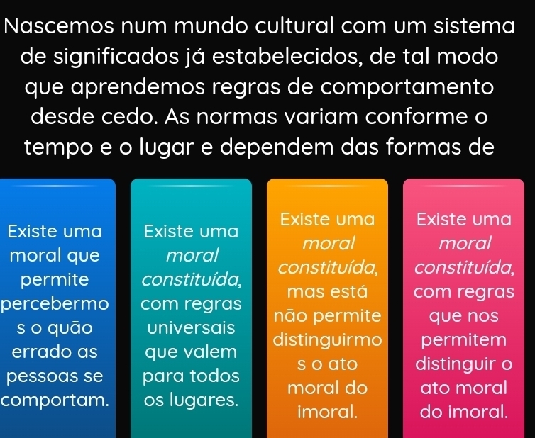 Nascemos num mundo cultural com um sistema 
de significados já estabelecidos, de tal modo 
que aprendemos regras de comportamento 
desde cedo. As normas variam conforme o 
tempo e o lugar e dependem das formas de 
Existe uma Existe uma Existe uma Existe uma 
moral moral 
moral que moral constituída, constituída, 
permite constituída, mas está com regras 
percebermo com regras não permite que nos 
so quāo universais 
errado as que valem distinguirmo permitem 
s o ato distinguir o 
pessoas se para todos moral do ato moral 
comportam. os lugares. imoral. do imoral.