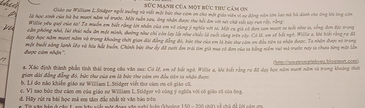 Sức mạnh của một bức thư cảm ơn
Giáo sư William L.Stidger ngồi xuồng và viết một bức thư cảm ơn cho một giáo viên vì sự động viên lớn lao mà bà dành cho ông khi ông còn
là học sinh của bà ba mươi năm về trước. Một tuần sau, ông nhận được thư hồi âm với nét chữ viết tay run rầy, rằng:
Willie yêu quý của ta! Ta muồn em biết rằng lời nhắn của em vô cùng ý nghĩa với ta. Một cụ già có đơn tam mươi tư tuổi như ta, sống đơn độc trong
căn phòng nhỏ, lùi thủi nấu ăn một mình, dường như chỉ còn lay lắt như chiếc lá cuối cùng trên cây. Có lẽ, em sẽ bắt ngờ, Willie ạ, khi biết rằng ra đã
day học năm mươi năm và trong khoảng thời gian dài đằng đẫng đó, bức thư của em là bức thư cảm ơn đầu tiên ta nhận được. Ta nhận được nó trong
một buổi sáng lạnh lẽo và hiu hắt buồn. Chính bức thư ấy đã sưới ẩm trái tim già nua cô đơn của ta bằng niềm vui mà trước nay ta chưa từng một lằn
được cảm nhận".
(http://songtrongtinhveu.blogsport.com)
a. Xác định thành phần tình thái trong câu văn sau: Có lẽ, em sẽ bắt ngờ, Willie ạ, khi biết rằng ra đã dạy học năm mươi năm và trong khoảng thời
gian dài đẳng đẳng đó, bức thư của em là bức thư cảm ơn đầu tiên ta nhận được.
b. Lí do nào khiến giáo sư William L.Stidger viết thư cảm ơn cô giáo cũ
c. Vì sao bức thư cảm ơn của giáo sư William L.Stidger vô cùng ý nghĩa với cô giáo cũ của ông.
d. Hãy rút ra bài học mà em tâm đắc nhất từ văn bản trên
Từ văn bản ở câu 1, cm hãy viết một đoạn văn nghị luận (khoảng 150 - 200 chữ) về chủ đề lời cảm ơn