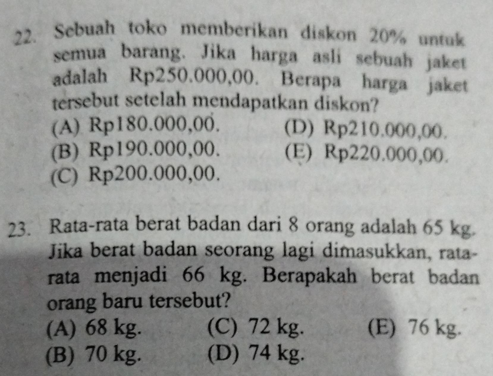 Sebuah toko memberikan diskon 20% untuk
semua barang. Jika harga asli sebuah jaket
adalah Rp250.000,00. Berapa harga jaket
tersebut setelah mendapatkan diskon?
(A) Rp180.000,00. (D) Rp210.000,00.
(B) Rp190.000,00. (E) Rp220.000,00.
(C) Rp200.000,00.
23. Rata-rata berat badan dari 8 orang adalah 65 kg
Jika berat badan seorang lagi dimasukkan, rata-
rata menjadi 66 kg. Berapakah berat badan
orang baru tersebut?
(A) 68 kg. (C) 72 kg. (E) 76 kg.
(B) 70 kg. (D) 74 kg.