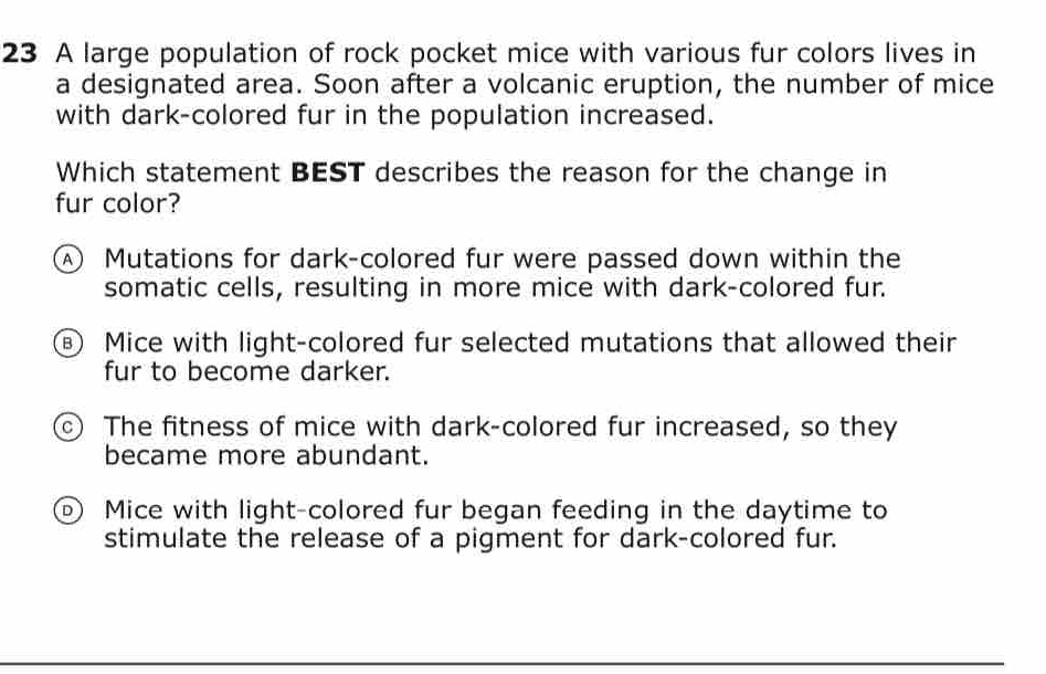 A large population of rock pocket mice with various fur colors lives in
a designated area. Soon after a volcanic eruption, the number of mice
with dark-colored fur in the population increased.
Which statement BEST describes the reason for the change in
fur color?
④ Mutations for dark-colored fur were passed down within the
somatic cells, resulting in more mice with dark-colored fur.
Mice with light-colored fur selected mutations that allowed their
fur to become darker.
The fitness of mice with dark-colored fur increased, so they
became more abundant.
Mice with light-colored fur began feeding in the daytime to
stimulate the release of a pigment for dark-colored fur.