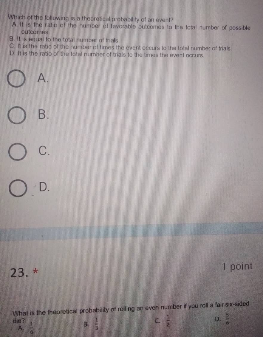 Which of the following is a theoretical probability of an event?
A. It is the ratio of the number of favorable outcomes to the total number of possible
outcomes.
B. It is equal to the total number of trials
C. It is the ratio of the number of times the event occurs to the total number of trials.
D. It is the ratio of the total number of trials to the times the event occurs.
A.
B.
C.
D.
23. * 1 point
What is the theoretical probability of rolling an even number if you roll a fair six-sided
D.
die? C.  1/2   5/6 
A.  1/6 
B.  1/3 