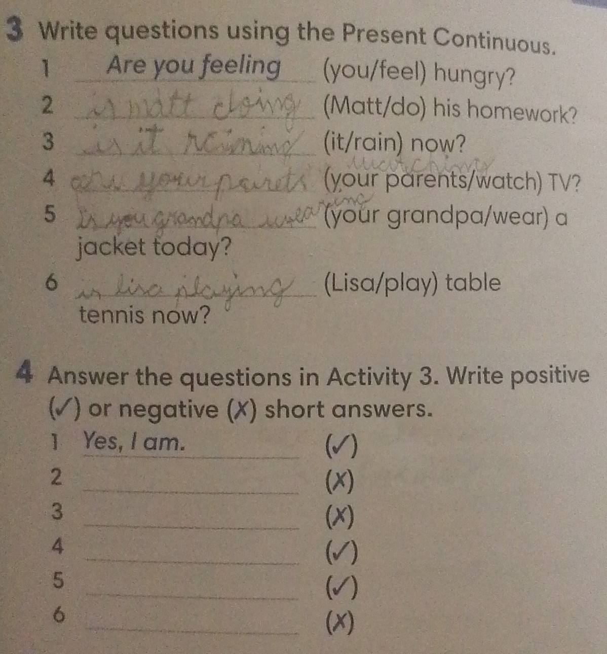 Write questions using the Present Continuous. 
1 Are you feeling (you/feel) hungry? 
_2 
(Matt/do) his homework? 
3 _(it/rain) now? 
4 _(your parents/watch) TV? 
5 _(your grandpa/wear) a 
jacket today? 
6 _(Lisa/play) table 
tennis now? 
4 Answer the questions in Activity 3. Write positive 
(√ ) or negative (X) short answers. 
1 Yes, I am. _fo √) 
2 
_(x) 
3 
_(x) 
4 
_(√) 
5 
_(√) 
6 
_(x)