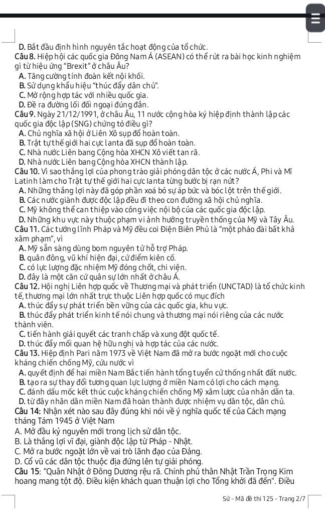 D. Bắt đầu định hình nguyên tắc hoạt động của tổ chức.
Câu 8. Hiệp hội các quốc gia Đông Nam Á (ASEAN) có thể rút ra bài học kinh nghiệm
gì từ hiệu ứng “Brexit” ở châu Âu?
A. Tăng cường tính đoàn kết nội khối.
B. Sử dụng khẩu hiệu ''thúc đẩy dân chủ'.
C. Mở rộng hợp tác với nhiều quốc gia.
D. Đề ra đường lối đối ngoại đúng đẳn.
Câu 9. Ngày 21/12/1991, ở châu Âu, 11 nước cộng hòa ký hiệp định thành lập các
quốc gia độc lập (SNG) chứng tỏ điều gì?
A. Chủ nghĩa xã hội ở Liên Xô sụp đổ hoàn toàn.
B. Trật tự thế giới hai cực lanta đã sụp đổ hoàn toàn.
C. Nhà nước Liên bang Cộng hòa XHCN Xô viết tan rã.
D. Nhà nước Liên bang Cộng hòa XHCN thành lập.
Câu 10. Vì sao thắng lợi của phong trào giải phóng dân tộc ở các nước Á, Phi và Mĩ
Latinh làm cho Trật tự thế giới hai cực Ianta từng bước bị rạn nứt?
A. Những thắng lợi này đã góp phần xoá bỏ sự áp bức và bóc lột trên thế giới.
B. Các nước giành được độc lập đều đi theo con đường xã hội chủ nghĩa.
C. Mỹ không thể can thiệp vào công việc nội bộ của các quốc gia độc lập.
D. Những khu vực này thuộc phạm vi ảnh hưởng truyền thống của Mỹ và Tây Âu.
Câu 11. Các tướng lĩnh Pháp và Mỹ đều coi Điện Biên Phủ là “một pháo đài bất khả
xâm phạm", vì
A. Mỹ sẵn sàng dùng bom nguyên tử hỗ trợ Pháp.
B. quân đông, vũ khí hiện đại, cứ điểm kiên cố.
C. có lực lượng đặc nhiệm Mỹ đóng chốt, chi viện.
D. đây là một căn cứ quân sự lớn nhất ở châu Á.
Câu 12. Hội nghị Liên hợp quốc về Thương mại và phát triển (UNCTAD) là tổ chức kinh
tế, thương mại lớn nhất trực thuộc Liên hợp quốc có mục đích
A. thúc đẩy sự phát triển bền vững của các quốc gia, khu vực.
B. thúc đẩy phát triển kinh tế nói chung và thương mại nói riêng của các nước
thành viên.
C. tiến hành giải quyết các tranh chấp và xung đột quốc tế.
D. thúc đẩy mối quan hệ hữu nghị và hợp tác của các nước.
Câu 13. Hiệp định Pari năm 1973 về Việt Nam đã mở ra bước ngoặt mới cho cuộc
kháng chiến chống Mỹ, cứu nước vì
A. quyết định để hai miền Nam Bắc tiến hành tổng tuyển cử thống nhất đất nước.
B. tạo ra sự thay đổi tương quan lực lượng ở miền Nam có lợi cho cách mạng.
C. đánh dấu mốc kết thúc cuộc kháng chiến chống Mỹ xâm lược của nhân dân ta.
D. từ đây nhân dân miền Nam đã hoàn thành được nhiệm vụ dân tộc, dân chủ.
Câu 14: Nhận xét nào sau đây đúng khi nói về ý nghĩa quốc tế của Cách mạng
tháng Tám 1945 ở Việt Nam
A. Mở đầu kỷ nguyên mới trong lịch sử dân tộc.
B. Là thắng lợi vĩ đại, giành độc lập từ Pháp - Nhật.
C. Mở ra bước ngoặt lớn về vai trò lãnh đạo của Đảng.
D. Cổ vũ các dân tộc thuộc địa đứng lên tự giải phóng.
Câu 15: "Quân Nhật ở Đông Dương rệu rã. Chính phủ thân Nhật Trần Trọng Kim
hoang mang tột độ. Điều kiện khách quan thuận lợi cho Tổng khởi đã đến''. Điều
Sử - Mã đề thi 125 - Trang 2/7