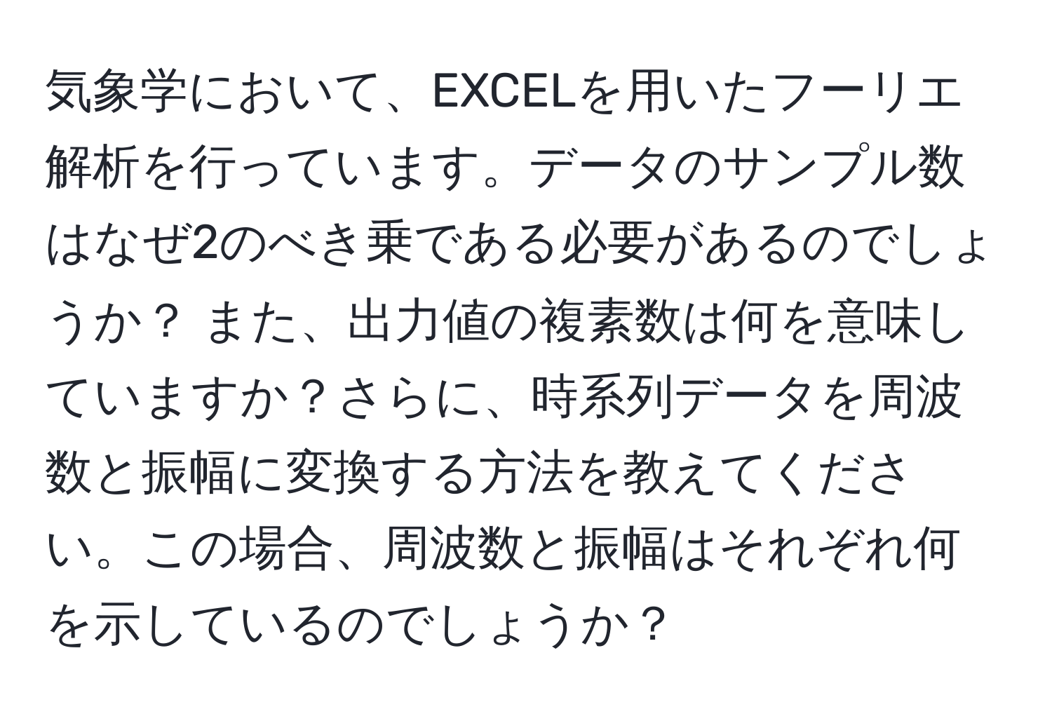 気象学において、EXCELを用いたフーリエ解析を行っています。データのサンプル数はなぜ2のべき乗である必要があるのでしょうか？ また、出力値の複素数は何を意味していますか？さらに、時系列データを周波数と振幅に変換する方法を教えてください。この場合、周波数と振幅はそれぞれ何を示しているのでしょうか？