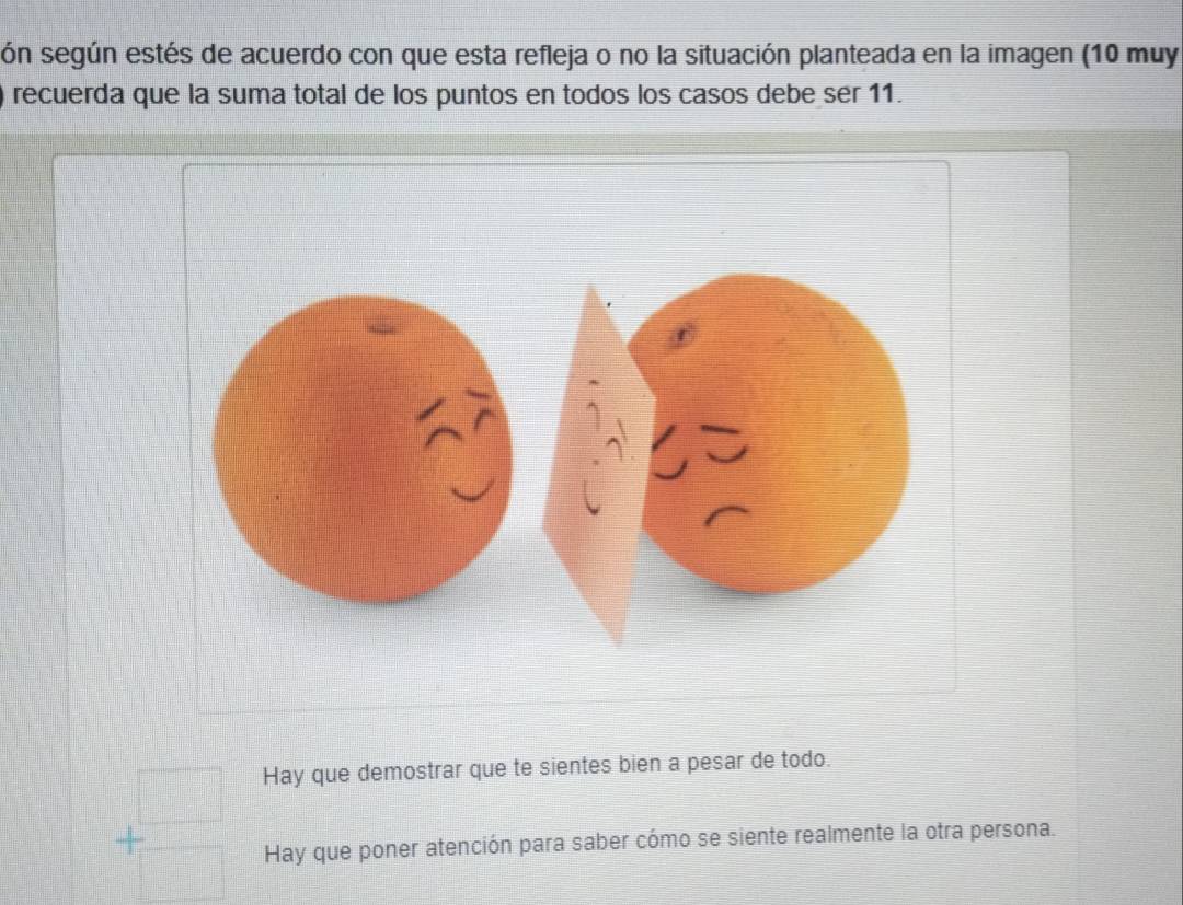 són según estés de acuerdo con que esta refleja o no la situación planteada en la imagen (10 muy
recuerda que la suma total de los puntos en todos los casos debe ser 11.
Hay que demostrar que te sientes bien a pesar de todo.
+beginarrayr □  □ endarray Hay que poner atención para saber cómo se siente realmente la otra persona.