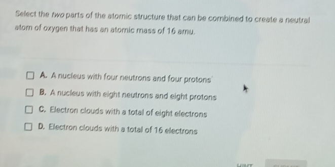 Select the two parts of the atomic structure that can be combined to create a neutral
atom of oxygen that has an atomic mass of 16 amu.
A. A nucleus with four neutrons and four protons
B. A nucleus with eight neutrons and eight protons
C. Electron clouds with a total of eight electrons
D. Electron clouds with a total of 16 electrons