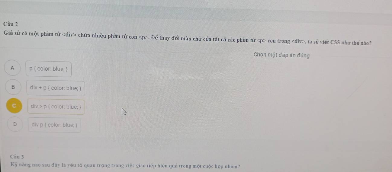 Giả sử có một phần tử chứa nhiều phần tử con . Để thay đổi màu chữ của tất cả các phần tử CC on trong , ta sẽ viết CSS như thế não?
Chọn một đáp án đúng
A p  color: blue; 
B div+p  color: blue; 
C div p  color: blue; 
D div p  color: blue; 
Câu 3
Kỹ năng nào sau đây là yêu tố quan trọng trong việc giao tiếp hiệu quả trong một cuộc họp nhóm?