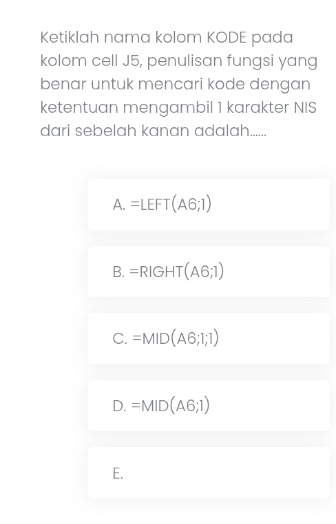 Ketiklah nama kolom KODE pada
kolom cell J5, penulisan fungsi yang
benar untuk mencari kode dengan
ketentuan mengambil 1 karakter NIS
dari sebelah kanan adalah.....
A. =LEFT(A6;1)
B. =RIGHT(A6;1)
C. =MID(A6;1;1)
D. =MID(A6;1)
E.