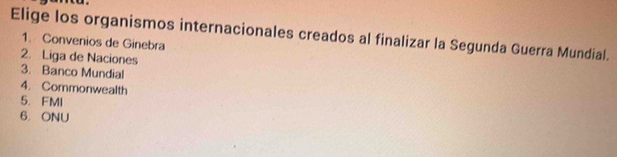 Elige los organismos internacionales creados al finalizar la Segunda Guerra Mundial.
1. Convenios de Ginebra
2. Liga de Naciones
3. Banco Mundial
4. Commonwealth
5. FMI
6. ONU