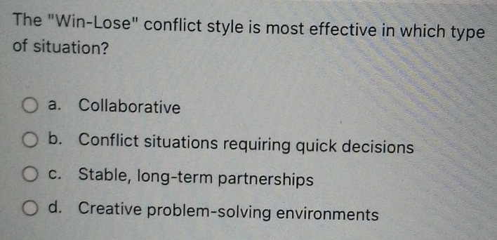 The "Win-Lose" conflict style is most effective in which type
of situation?
a. Collaborative
b. Conflict situations requiring quick decisions
c. Stable, long-term partnerships
d. Creative problem-solving environments