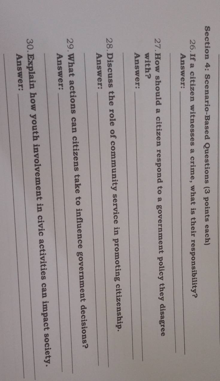 Scenario-Based Questions (3 points each) 
26. If a citizen witnesses a crime, what is their responsibility? 
Answer: 
_ 
_ 
27.How should a citizen respond to a government policy they disagree 
_ 
with? 
_ 
Answer: 
28 Discuss the role of community service in promoting citizenship. 
Answer: 
_ 
_ 
29.What actions can citizens take to influence government decisions? 
Answer: 
_ 
30.Explain how youth involvement in civic activities can impact society. 
Answer: