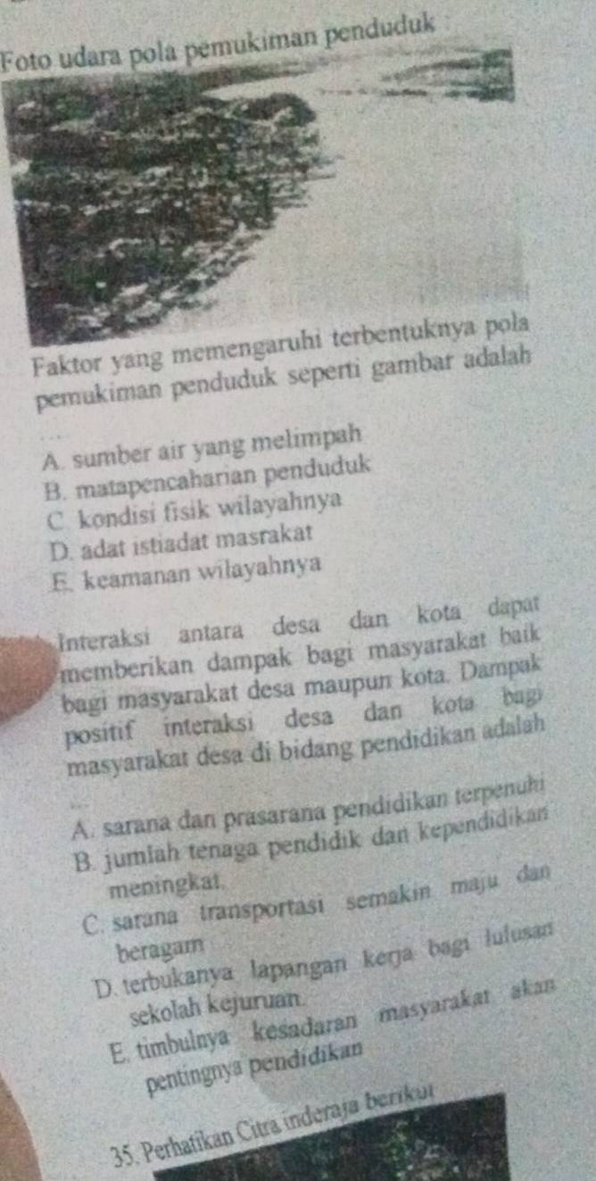 Foto udara pola pemukiman penduduk
Faktor yang mentuknya pola
pemukiman penduduk seperti gambar adalah
A. sumber air yang melimpah
B. matapencaharian penduduk
C. kondisi fisik wilayahnya
D. adat istiadat masrakat
E. keamanan wilayahnya
Interaksi antara desa dan kota dapat
memberikan dampak bagi masyarakat baik 
bagi masyarakat desa maupun kota. Dampak
positif interaksi desa dan kota bagi
masyarakat desa di bidang pendidikan adalah
A. sarana dan prasarana pendidikan terpenuhi
B. jumlah tenaga pendidik dan kependidikan
meningkat.
C. sarana transportasi semakin maju dan
beragam
D. terbukanya lapangan kerja bagi lulusan
sekolah kejuruan
E. timbulnya kesadaran masyarakar akan
pentingnya pendidikan
35. Perhatíkan Citra inderaja berikui