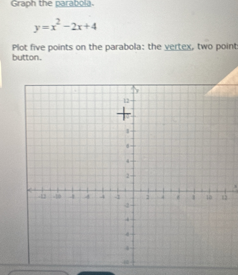 Graph the parabola.
y=x^2-2x+4
Plot five points on the parabola: the vertex, two point: 
button.