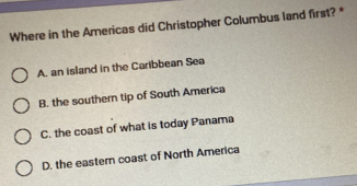 Where in the Americas did Christopher Columbus land first? *
A. an island in the Caribbean Sea
B. the southern tip of South America
C. the coast of what is today Panama
D. the eastern coast of North America