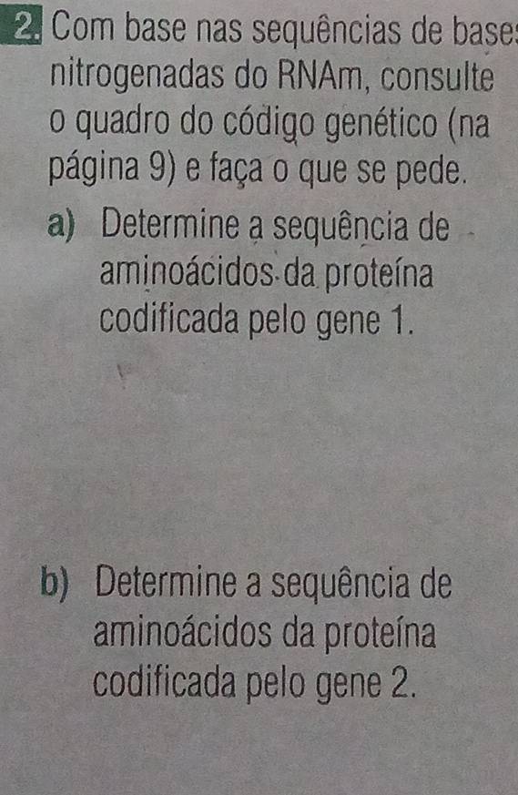 Com base nas sequências de base 
nitrogenadas do RNAm, consulte 
o quadro do código genético (na 
página 9) e faça o que se pede. 
a) Determine a sequência de 
aminoácidos da proteína 
codificada pelo gene 1. 
b) Determine a sequência de 
aminoácidos da proteína 
codificada pelo gene 2.