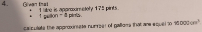 Given that
1 litre is approximately 175 pints,
1 galion =8 pints, 
calculate the approximate number of gallons that are equal to 16000cm^3.