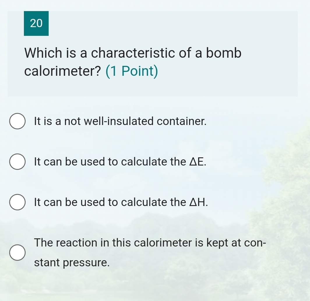 Which is a characteristic of a bomb
calorimeter? (1 Point)
It is a not well-insulated container.
It can be used to calculate the △ E.
It can be used to calculate the △ H.
The reaction in this calorimeter is kept at con-
stant pressure.