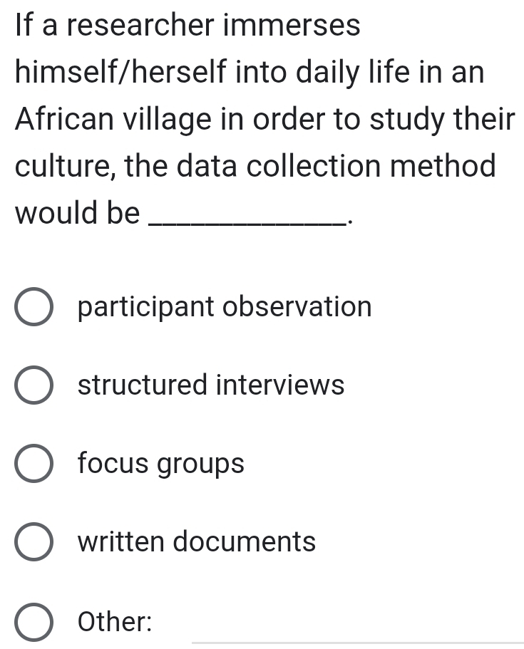 If a researcher immerses
himself/herself into daily life in an
African village in order to study their
culture, the data collection method
would be_
`.
participant observation
structured interviews
focus groups
written documents
_
Other: