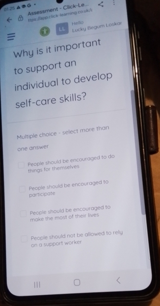 01.25 a G .
Assessment - Click-Le...
ttps://app.click-learning.co.uk./:
t LL Hello
Lucky Begum Loskar
=
Why is it important
to support an
individual to develop
self-care skills?
Multiple choice - select more than
one answer
People should be encouraged to do
things for themselves
People should be encouraged to
participate
People should be encouraged to
make the most of their lives
People should not be allowed to rely
on a support worker