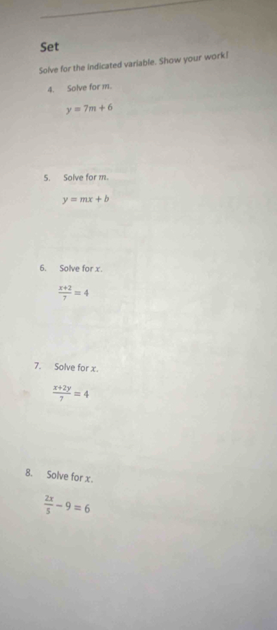 Set 
Solve for the indicated variable. Show your work! 
4. Solve for m.
y=7m+6
5. Solve for m.
y=mx+b
6. Solve for x.
 (x+2)/7 =4
7. Solve for x.
 (x+2y)/7 =4
8. Solve for x.
 2x/5 -9=6