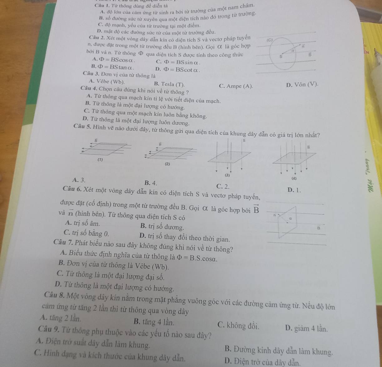 Từ thông dùng đề diễn tả
A. độ lớn của cảm ứng từ sinh ra bởi từ trường của một nam châm.
B. số đường sức từ xuyên qua một diện tích nào đó trong từ trường
C. độ mạnh, yếu của từ trường tại một điểm.
D. mật độ các đường sức từ của một từ trường đều.
Câu 2. Xét một vòng dây dẫn kin có diện tích S và vectơ pháp tuyến
n, được đặt trong một từ trường đều B (hình bên). Gọi α là góc hợp
bởi B và n. Từ thông Φ qua diện tích S được tính theo công thức
EN
A. Phi =BScos alpha . C. Phi =BSsin alpha
B. Phi =BStan alpha . D. Phi =BScot alpha .
Câu 3. Đơn vị của từ thông là Vin(V).
A. Vêbe (Wb). B. Tesla (T). C. Ampe (A).
D.
Câu 4. Chọn câu đúng khi nói về từ thông ?
A. Từ thông qua mạch kín tỉ lệ với tiết diện của mạch.
B. Từ thông là một đại lượng có hướng.
C. Từ thông qua một mạch kín luôn bằng không.
D. Từ thông là một đại lượng luôn dương.
Câu 5. Hình vẽ nào dưới đây, từ thông gửi qua diện tích của khung dây dẫn có giá trị lớn nhất?
E
:
(2)
(3) `
(4)
A. 3. B. 4.
C. 2.
D. 1.
Câu 6. Xét một vòng dây dẫn kín có diện tích S và vectơ pháp tuyến,
được đặt (cố định) trong một từ trường đều B. Gọi α là góc hợp bởi vector B
và vector n (hình bên). Từ thông qua diện tích S có
α
A. trị số âm. B. trị số dương.
B
C. trị số bằng 0. D. trị số thay đổi theo thời gian.
Câu 7. Phát biểu nào sau đây không đúng khi nói về từ thông?
A. Biểu thức định nghĩa của từ thông là Phi =B.S.cOS a
B. Đơn vị của từ thông là Vêbe (Wb).
C. Từ thông là một đại lượng đại số.
D. Từ thông là một đại lượng có hướng.
Câu 8. Một vòng dây kín nằm trong mặt phẳng vuông góc với các đường cảm ứng từ. Nếu độ lớn
cảm ứng từ tăng 2 lần thì từ thông qua vòng dây
A. tăng 2 lần. B. tăng 4 lần. C. không đồi. D. giảm 4 lần.
Câu 9. Từ thông phụ thuộc vào các yếu tố nào sau đây?
A. Điện trở suất dây dẫn làm khung. B. Đường kính dây dẫn làm khung.
C. Hình dạng và kích thước của khung dây dẫn. D. Điện trở của dây dẫn.