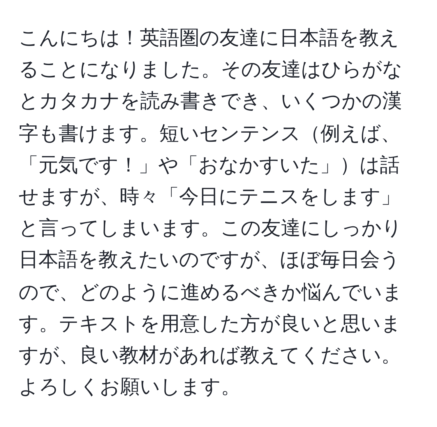 こんにちは！英語圏の友達に日本語を教えることになりました。その友達はひらがなとカタカナを読み書きでき、いくつかの漢字も書けます。短いセンテンス例えば、「元気です！」や「おなかすいた」は話せますが、時々「今日にテニスをします」と言ってしまいます。この友達にしっかり日本語を教えたいのですが、ほぼ毎日会うので、どのように進めるべきか悩んでいます。テキストを用意した方が良いと思いますが、良い教材があれば教えてください。よろしくお願いします。