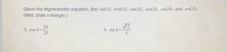 Given the trigonometric equation, find sin (A), cos (A), tan (A), sec (A), csc (A) , and cot (A). 
(Hint: draw a triangle.) 
3. cos A= 24/25  sin A= sqrt(12)/4 
4.