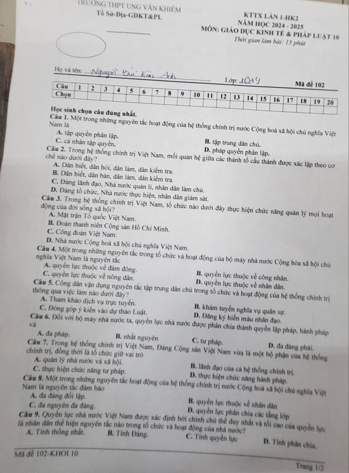 TRưởng thpt ung văn khiêm KTTX LàN 1-HK2
Tổ Sử-Địa-GDKT&PL  NăM HQC 2024 - 2025
_
MôN: Giáo dục KÍnh tẻ & pháp luật 10
Thời gian làm bài: 15 phút
Họ và tên:
Nam là
1. Một trong những nguyên tắc hoạt động của hệ thống chính trị nước Cộng hoà xã hội chủ nghĩa Việt
A. tập quyền phân lập. B. tập trung dân chủ.
C. cá nhân tập quyền. D. pháp quyền phân lập.
Câu 2. Trong hệ thống chính trị Việt Nam, mối quan hệ giữa các thành tố cấu thành được xác lập theo cơ
chế nào dưới đây?
A. Dân biết, dân hỏi, dân làm, dân kiểm tra.
B. Dân biết, dân bàn, dân làm, dân kiểm tra.
C. Đảng lãnh đạo, Nhà nước quản lí, nhân dân làm chủ.
D. Đảng tổ chức, Nhà nước thực hiện, nhân dân giám sát.
Câu 3. Trong hệ thống chính trị Việt Nam, tổ chức nào dưới đây thực hiện chức năng quản lý mọi hoạt
động của đời sống xã hội?
A. Mặt trận Tổ quốc Việt Nam.
B. Đoàn thanh niên Cộng sản Hồ Chí Minh.
C. Công đoàn Việt Nam.
D. Nhà nước Cộng hoà xã hội chủ nghĩa Việt Nam.
Câu 4. Một trong những nguyên tắc trong tổ chức và hoạt động của bộ máy nhà nước Cộng hòa xã hội chủ
nghĩa Việt Nam là nguyên tắc
A. quyền lực thuộc về đám đông. B. quyền lực thuộc về công nhân.
C. quyền lực thuộc về nông dân. D. quyền lực thuộc về nhân dân.
Câu 5. Công dân vận dụng nguyên tắc tập trung dân chủ trong tổ chức và hoạt động của hệ thống chính trị
thông qua việc làm nào dưới đây?
A. Tham khảo dịch vụ trực tuyển. B. khám tuyển nghĩa vụ quân sự.
C. Đóng góp ý kiến vào dự thảo Luật. D. Đăng ký hiến máu nhân đạo.
Câu 6. Đối với bộ máy nhà nước ta, quyền lực nhà nước được phân chia thành quyền lập pháp, hành pháp
và
A. đa pháp. B. nhất nguyên C. tư pháp. D. đa đảng phái.
Câu 7. Trong hệ thống chính trị Việt Nam, Đảng Cộng sản Việt Nam vừa là một bộ phận của hệ thống
chính trị, đồng thời là tổ chức giữ vai trò
A. quân lý nhà nước và xã hội. B. lãnh đạo của cả hệ thống chính trị.
C. thực hiện chức năng tư pháp.
D. thực hiện chức năng hành pháp.
Câu 8. Một trong những nguyên tắc hoạt động của hệ thống chính trị nước Cộng hoà xã hội chủ nghĩa Việt
Nam là nguyên tắc đám báo
A. đa đáng đối lập.
C. đa nguyên đa đáng.
B. quyền lực thuộc về nhân dân
D. quyền lực phân chia các tầng lớp
Câu 9. Quyền lực nhà nước Việt Nam được xác định bởi chính chủ thể duy nhất và tổi cao của quyền lực
là nhân dân thể hiện nguyên tắc nào trong tổ chức và hoạt động của nhà nước?
A. Tính thống nhất, B. Tính Đảng. C. Tính quyền lực D. Tính phân chia,
Mã đê 102-KHOI 10
Trang 1/2