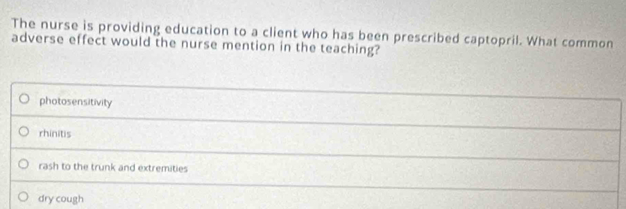 The nurse is providing education to a client who has been prescribed captopril. What common
adverse effect would the nurse mention in the teaching?
photosensitivity
rhinitis
rash to the trunk and extremities
dry cough