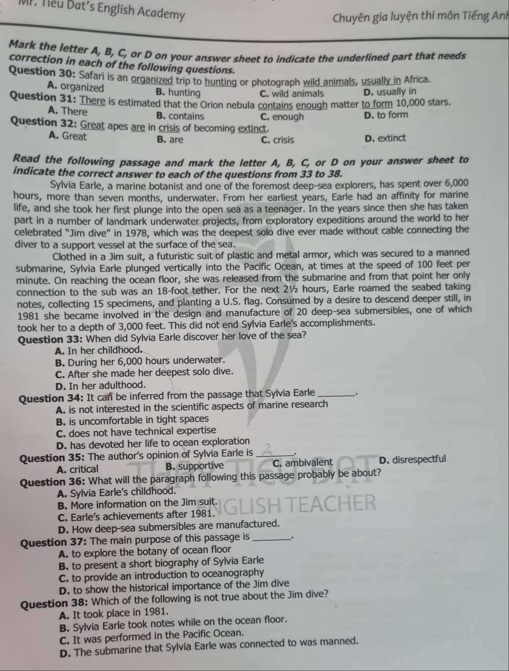 Teu Dat’s English Academy
Chuyên gia luyện thi môn Tiếng Anh
Mark the letter A, B, C, or D on your answer sheet to indicate the underlined part that needs
correction in each of the following questions.
Question 30: Safari is an organized trip to hunting or photograph wild animals, usually in Africa.
A. organized B. hunting
C. wild animals D. usually in
Question 31: There is estimated that the Orion nebula contains enough matter to form 10,000 stars.
A. There B. contains C. enough D. to form
Question 32: Great apes are in crisis of becoming extinct.
A. Great B. are C. crisis D. extinct
Read the following passage and mark the letter A, B, C, or D on your answer sheet to
indicate the correct answer to each of the questions from 33 to 38.
Sylvia Earle, a marine botanist and one of the foremost deep-sea explorers, has spent over 6,000
hours, more than seven months, underwater. From her earliest years, Earle had an affinity for marine
life, and she took her first plunge into the open sea as a teenager. In the years since then she has taken
part in a number of landmark underwater projects, from exploratory expeditions around the world to her
celebrated “Jim dive” in 1978, which was the deepest solo dive ever made without cable connecting the
diver to a support vessel at the surface of the sea.
Clothed in a Jim suit, a futuristic suit of plastic and metal armor, which was secured to a manned
submarine, Sylvia Earle plunged vertically into the Pacific Ocean, at times at the speed of 100 feet per
minute. On reaching the ocean floor, she was released from the submarine and from that point her only
connection to the sub was an 18-foot tether. For the next 2½ hours, Earle roamed the seabed taking
notes, collecting 15 specimens, and planting a U.S. flag. Consumed by a desire to descend deeper still, in
1981 she became involved in the design and manufacture of 20 deep-sea submersibles, one of which
took her to a depth of 3,000 feet. This did not end Sylvia Earle's accomplishments.
Question 33: When did Sylvia Earle discover her love of the sea?
A. In her childhood.
B. During her 6,000 hours underwater.
C. After she made her deepest solo dive.
D. In her adulthood.
Question 34: It can be inferred from the passage that Sylvia Earle __.
A. is not interested in the scientific aspects of marine research
B. is uncomfortable in tight spaces
C. does not have technical expertise
D. has devoted her life to ocean exploration
Question 35: The author's opinion of Sylvia Earle is _.
A. critical B. supportive C. ambivalent D. disrespectful
Question 36: What will the paragraph following this passage probably be about?
A. Sylvia Earle's childhood.
B. More information on the Jim suit. GLISH ACHER
C. Earle's achievements after 1981.
D. How deep-sea submersibles are manufactured.
Question 37: The main purpose of this passage is_ .
A. to explore the botany of ocean floor
B. to present a short biography of Sylvia Earle
C. to provide an introduction to oceanography
D. to show the historical importance of the Jim dive
Question 38: Which of the following is not true about the Jim dive?
A. It took place in 1981.
B. Sylvia Earle took notes while on the ocean floor.
C. It was performed in the Pacific Ocean.
D. The submarine that Sylvia Earle was connected to was manned.