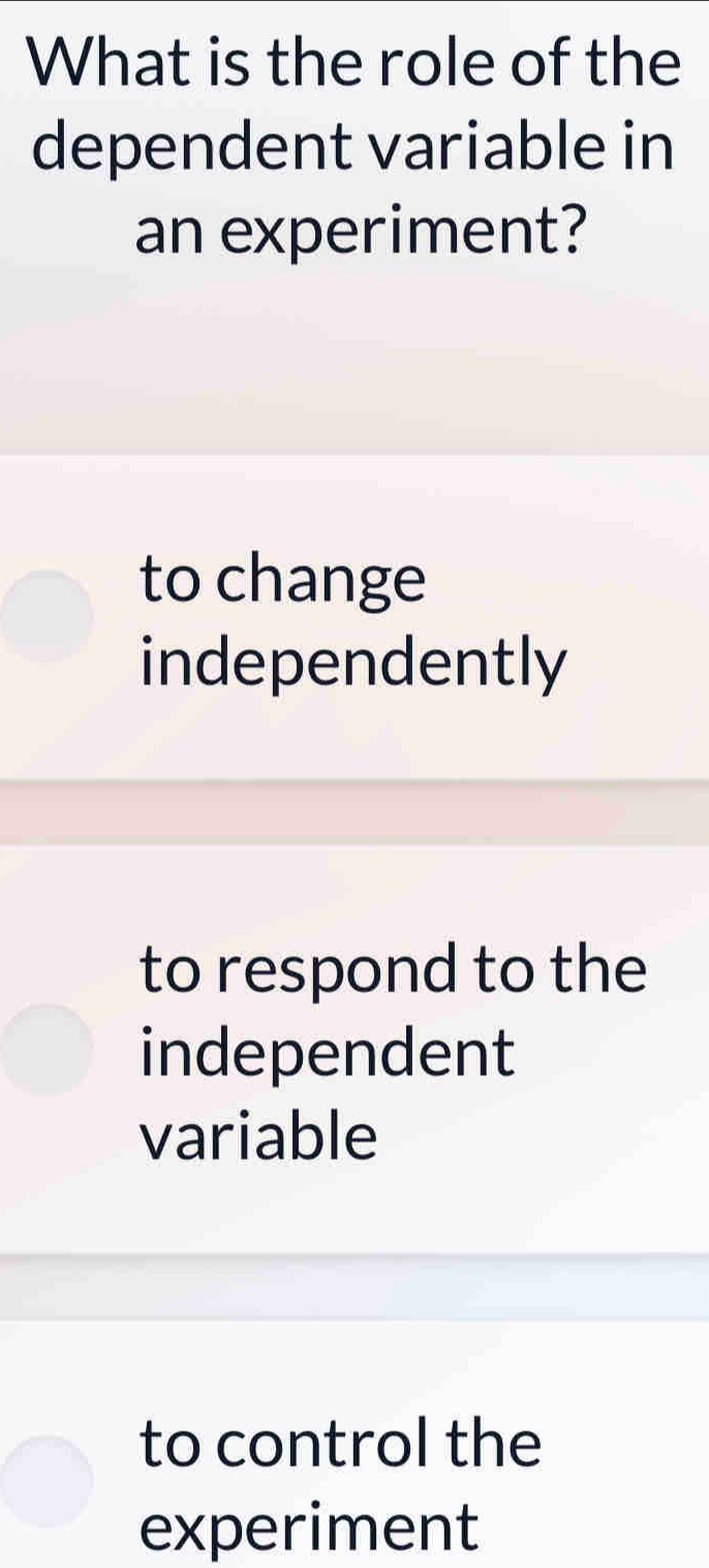 What is the role of the
dependent variable in
an experiment?
to change
independently
to respond to the
independent
variable
to control the
experiment