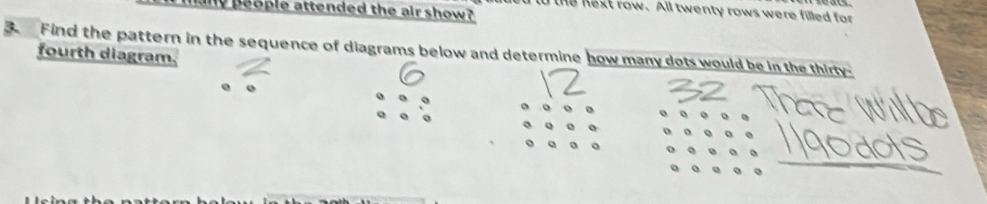 people attended the air show? 
to the next row. All twenty rows were filled for 
Find the pattern in the sequence of diagrams below and determine how many dots would be in the thirty- 
fourth diagram. 
o
6
_