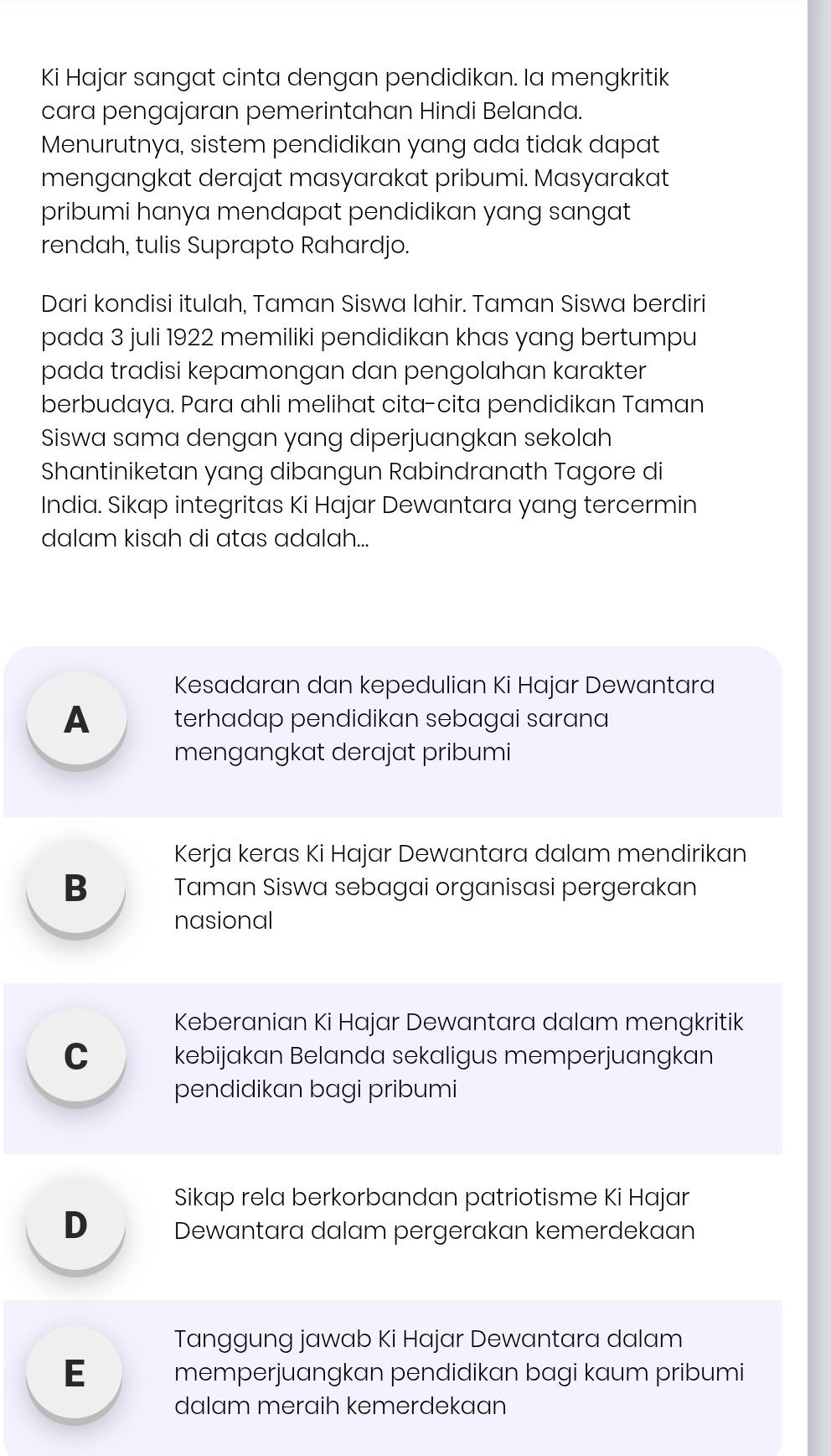 Ki Hajar sangat cinta dengan pendidikan. la mengkritik
cara pengajaran pemerintahan Hindi Belanda.
Menurutnya, sistem pendidikan yang ada tidak dapat
mengangkat derajat masyarakat pribumi. Masyarakat
pribumi hanya mendapat pendidikan yang sangat
rendah, tulis Suprapto Rahardjo.
Dari kondisi itulah, Taman Siswa lahir. Taman Siswa berdiri
pada 3 juli 1922 memiliki pendidikan khas yang bertumpu
pada tradisi kepamongan dan pengolahan karakter
berbudaya. Para ahli melihat cita-cita pendidikan Taman
Siswa sama dengan yang diperjuangkan sekolah
Shantiniketan yang dibangun Rabindranath Tagore di
India. Sikap integritas Ki Hajar Dewantara yang tercermin
dalam kisah di atas adalah...
Kesadaran dan kepedulian Ki Hajar Dewantara
A terhadap pendidikan sebagai sarana
mengangkat derajat pribumi
Kerja keras Ki Hajar Dewantara dalam mendirikan
B Taman Siswa sebagai organisasi pergerakan
nasional
Keberanian Ki Hajar Dewantara dalam mengkritik
C kebijakan Belanda sekaligus memperjuangkan
pendidikan bagi pribumi
Sikap rela berkorbandan patriotisme Ki Hajar
D Dewantara dalam pergerakan kemerdekaan
Tanggung jawab Ki Hajar Dewantara dalam
E memperjuangkan pendidikan bagi kaum pribumi
dalam meraih kemerdekaan