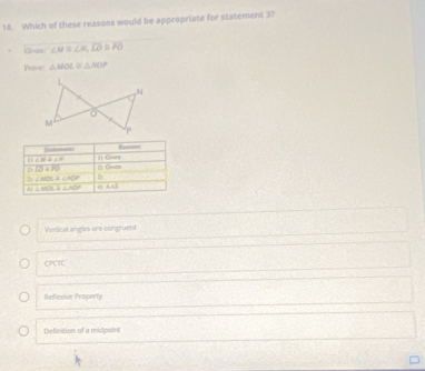Which of these reasons would be appropriate for statement 37
Georn ∠ M≌ ∠ N, D≌ FO
hor △ MOL≌ △ NO
Seteras
D ∠ B=∠ N () Crun
n overline CDBPQ
2) ∠ HOL=∠ MOP n Gieta
∠ MOC=∠ AOP 0AJ
Vertical angles are congruent
CPCIC
Refexive Property
Definition of a midpoint