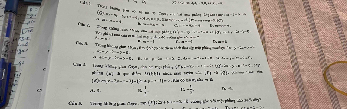 (P)⊥ (Q)Leftrightarrow A_1A_2+B_1B_2+C_1C_2=0.
Cầu L Trong không gian với hệ tọa độ Oxyz, cho hai mặt phẳng (P) 2x+my+3z-5=0 và
(2) :nx-8y-6z+2=0 , với m, n ∈ R. Xác định m, n để (P) song song với (rho ).
A. m=n=-4. B. m=4;n=-4. C. m=-4;n=4 D. m=n=4.
Câu 2. Trong không gian Oxyz , cho hai mặt phẳng (P) :x-2y+2z-3=0 và (Q):mx+y-2z+1=0.
Với giá trị nào của m thì hai mặt phẳng đó vuông góc với nhau?
A. m=1 B. m=-1 C. m=-6 D. m=6
Câu 3. Trong không gian Oxyz , tìm tập hợp các điểm cách đều cặp mặt phẳng sau đây: 4x-y-2z-3=0. 4x-y-2z-5=0.
A. 4x-y-2z-6=0. B. 4x-y-2z-4=0. C. 4x-y-2z-1=0. D. 4x-y-2z-2=0.
Câu 4. Trong không gian Oxyz , cho hai mặt phẳng (P :x-2y-z+3=0; (2) 2x+y+z-1=0 Mặt
C
phẳng (R) đi qua điểm M(1;1;1) chứa giao tuyến của (P) và (Q); phương trình của
(R):m(x-2y-z+3)+(2x+y+z-1)=0. Khi đó giá trị của m là
a A. 3 . B.  1/3 . C. - 1/3 . D. -3.
Câu 5. Trong không gian Oxyz,mp(P):2x+y+z-2=0 vuông góc với mặt phẳng nào dưới đây?
D. 2x+y+z-2=0.