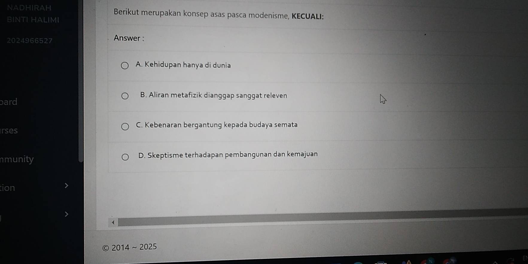 NADHIRAH Berikut merupakan konsep asas pasca modenisme, KECUALI:
BINTI HALIMI
2024966527 Answer :
A. Kehidupan hanya di dunia
B. Aliran metafizik dianggap sanggat releven
bard
C. Kebenaran bergantung kepada budaya semata
rses
nmunity D. Skeptisme terhadapan pembangunan dan kemajuan
tion
2014~ 2025