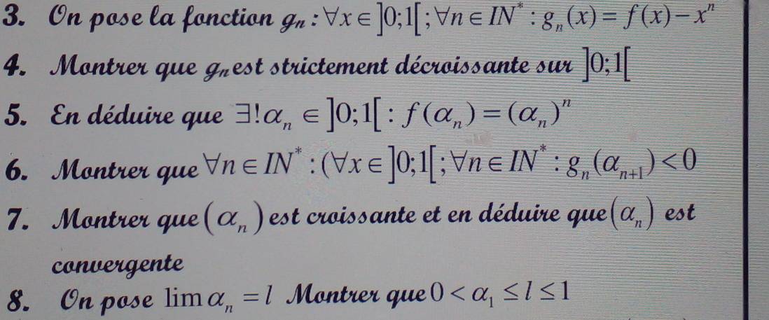 On pose la fonction g_n:forall x∈ ]0; 1[; forall n∈ IN^* : g_n(x)=f(x)-x^n
4. Montrer que g_n est strictement décroissante sur ]0;1[
5. En déduire que exists !alpha _n∈ ]0; 1[:f(alpha _n)=(alpha _n)^n
6. Montrer que forall n∈ IN^*:(forall x∈ ]0;1[;forall n∈ IN^* : g_n(alpha _n+1)<0</tex> 
7. Montrer que (alpha _n) est croissante et en déduire que (alpha _n) est 
convergente 
8. On pose limlimits alpha _n=l Montrer que 0