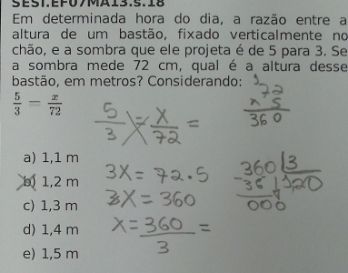 ES1EF07MA13.5. 5 
Em determinada hora do dia, a razão entre a
altura de um bastão, fixado verticalmente no
chão, e a sombra que ele projeta é de 5 para 3. Se
a sombra mede 72 cm, qual é a altura desse
bastão, em metros? Considerando:
 5/3 = x/72 
a) 1,1 m
b) 1,2 m
c) 1,3 m
d) 1,4 m
e) 1,5 m