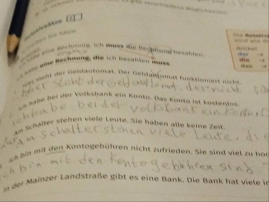 arschisdeue Moalichéaie= 

1o Btao 
shōd wn d 

Artibet 
o eine Rechnung. ich muss die Rerhfung bezähten. 
der x 
die r 
sase eme Rechnung, die ich bezahlen muss. 
das 
r ieht er eldautomat. Der Geldantomat funktioniert nich 
ch habe bei der Volksbank ein Konto. Das Konto ist kostenlos. 
Am Schälter stehen viele Leute. Sie haben alle keine Zeit. 
ich bin mit den Kontogebühren nicht zufrieden. Sie sind viel zu hod 
Im der Mainzer Landstraße gibt es eine Bank. Die Bank hat viele in