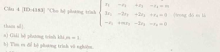 [ID:4183] "Cho hệ phương trình beginarrayl x_1-x_2+x_3-x_4=m 3x_1-2x_2+2x_3+x_4=0 -x_1+mx_2-2x_3-x_4=0endarray. (trong đó m là 
tham số). 
a) Giải hệ phương trình khi m=1. 
b) Tìm m để hệ phương trình vô nghiệm.