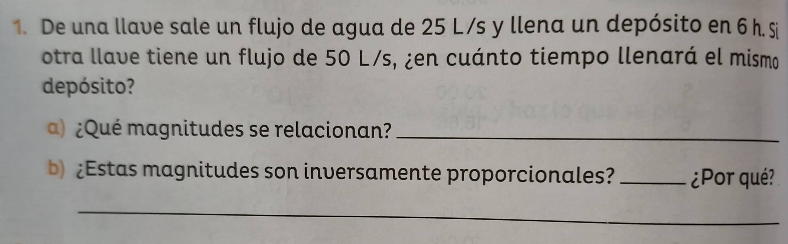 De una llave sale un flujo de agua de 25 L/s y llena un depósito en 6 h. Si 
otra llave tiene un flujo de 50 L/s, ¿en cuánto tiempo llenará el mismo 
depósito? 
) ¿Qué magnitudes se relacionan?_ 
b) ¿Estas magnitudes son inversamente proporcionales?_ 
¿Por qué? 
_