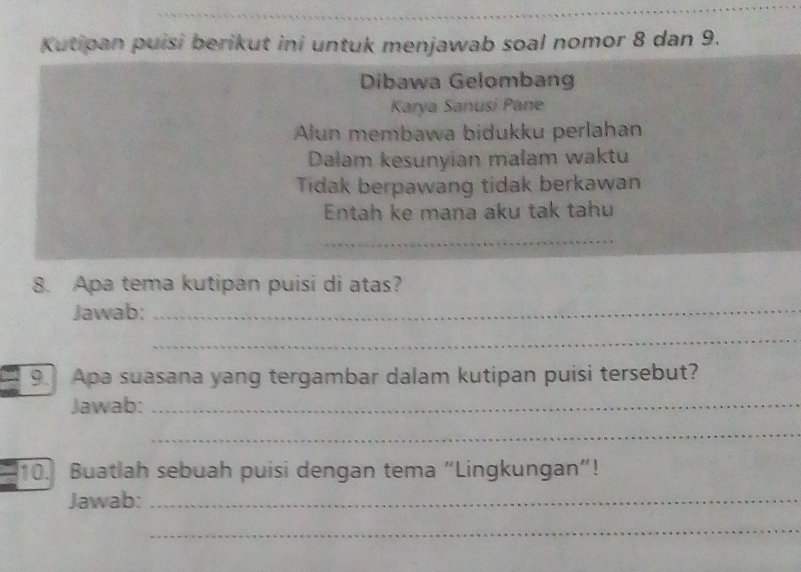 Kutipan puisi berikut ini untuk menjawab soal nomor 8 dan 9. 
Dibawa Gelombang 
Karya Sanusi Pane 
Alun membawa bidukku perlahan 
Dalam kesunyian małam waktu 
Tidak berpawang tidak berkawan 
Entah ke mana aku tak tahu 
8. Apa tema kutipan puisi di atas? 
Jawab:_ 
_ 
9. Apa suasana yang tergambar dalam kutipan puisi tersebut? 
Jawab:_ 
_ 
10. Buatlah sebuah puisi dengan tema “Lingkungan”! 
Jawab:_ 
_