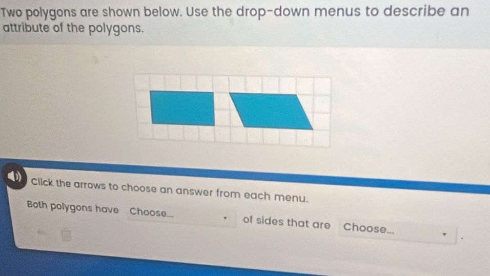 Two polygons are shown below. Use the drop-down menus to describe an 
attribute of the polygons. 
Click the arrows to choose an answer from each menu. 
Both polygons have Choose... of sides that are Choose... 
.