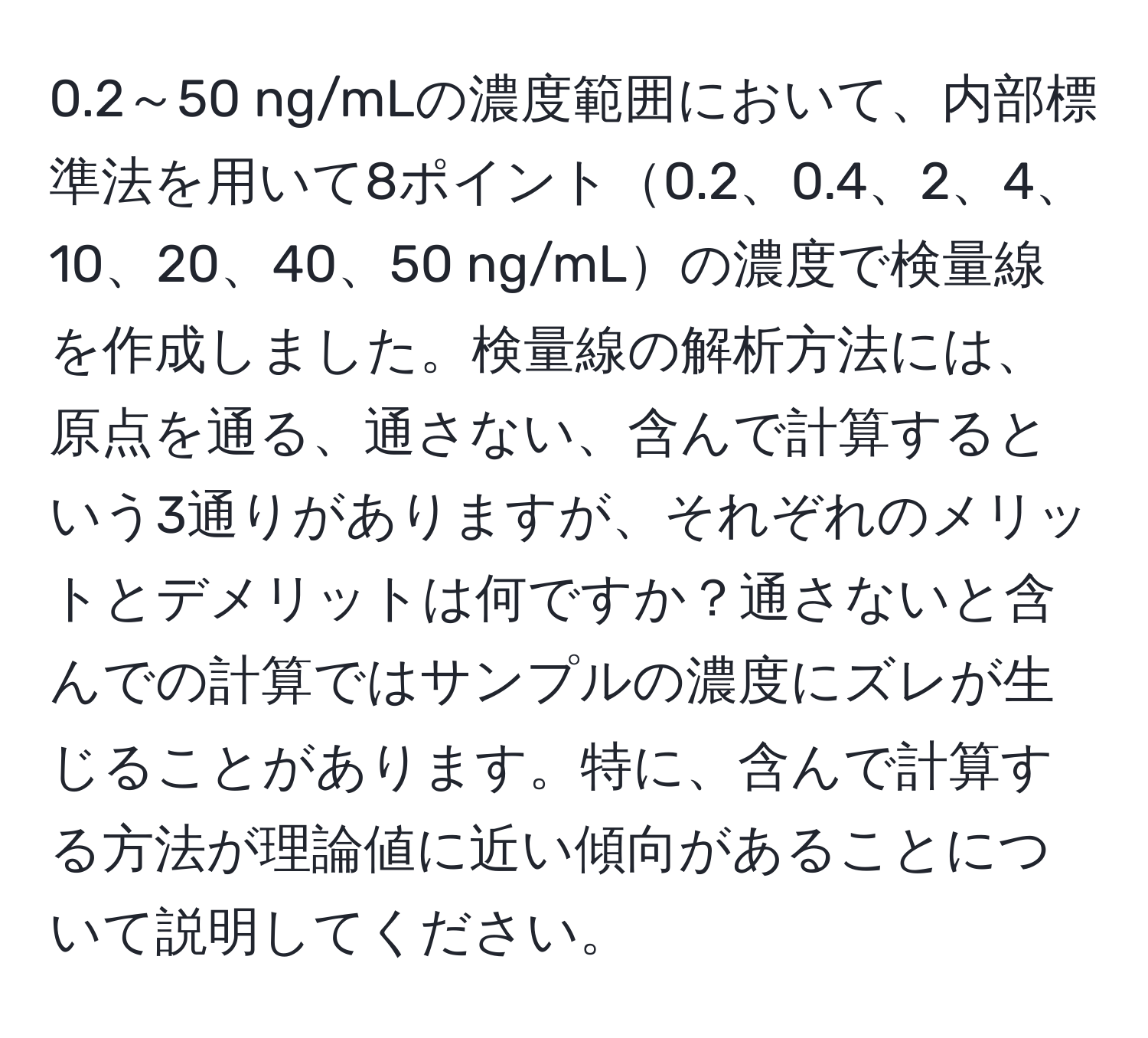 0.2～50 ng/mLの濃度範囲において、内部標準法を用いて8ポイント0.2、0.4、2、4、10、20、40、50 ng/mLの濃度で検量線を作成しました。検量線の解析方法には、原点を通る、通さない、含んで計算するという3通りがありますが、それぞれのメリットとデメリットは何ですか？通さないと含んでの計算ではサンプルの濃度にズレが生じることがあります。特に、含んで計算する方法が理論値に近い傾向があることについて説明してください。